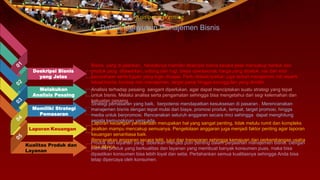Bisnis yang di jalankan, hendaknya memiliki deskripsi bisnis secara jelas mencakup bentuk dan
produk yang ditawarkan, untung dan rugi, biaya operasional, harga yang dipatok, visi dan misi
perusahaan serta tujuan yang ingin dicapai. Perlu dideskripsikan juga terkait manajemen inti seperti
lokasi bisnis, konsep dari manajemen, target pasar hingga keunggulan yang dimiliki.
Laporan Keuangan
Kualitas Produk dan
Layanan
Komponen Penting
Dalam Menyusun Manajemen Bisnis
Deskripsi Bisnis
yang Jelas
Analisis terhadap pesaing sangant diperlukan, agar dapat menciptakan suatu strategi yang tepat
untuk bisnis. Melalui analisa serta pengamatan sehingga bisa mengetahui dari segi kelemahan dan
kekuatan pesaing.
Melakukan
Analisis Pesaing
Memiliki Strategi
Pemasaran
Strategi pemasaran yang baik, berpotensi mendapatkan kesuksesan di pasaran . Merencanakan
manajemen bisnis dengan tepat mulai dari biaya, promosi produk, tempat, target promosi, hingga
media untuk berpromosi. Rencanakan seluruh anggaran secara rinci sehingga dapat menghitung
segala kemungkinan yang ada.
Laporan keuangan perusahaan merupakan hal yang sangat penting, tidak melulu rumit dan kompleks
asalkan mampu mencakup semuanya. Pengelolaan anggaran juga menjadi faktor penting agar laporan
keuangan senantiasa baik.
Rencanakan anggaran secara teliti, jujur dan transparan sehingga kemajuan dan perkembangan usaha
bisa dibaca.
Produk dan layanan yang diberikan menjadi poin penting dalam perjalanan manajemen bisnis. Dengan
memiliki produk yang berkualitas dan layanan yang membuat banyak konsumen puas, maka bisa
dipastikan konsumen bisa lebih loyal dan setia. Pertahankan semua kualitasnya sehingga Anda bisa
tetap dipercaya oleh konsumen.
 