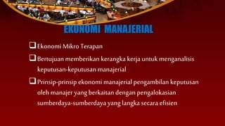 EKONOMI MANAJERIAL
Ekonomi Mikro Terapan
Bertujuan memberikan kerangka kerja untukmenganalisis
keputusan-keputusanmanajerial
Prinsip-prinsipekonomi manajerial pengambilan keputusan
oleh manajer yang berkaitan dengan pengalokasian
sumberdaya-sumberdaya yang langkasecara efisien
 
