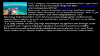 Bobby Ertanto punya beberapa blog yang dia kelola bersama teman blogger lainnya.
Namun, salah satu blog miliknya yang paling dikenal adalah www.virustraveling.com
yang dikelola sejak tahun 2008 dan www.liburmulu.com.
Sesuai dengan namanya, Bobby adalah travel blogger. Yap! Passion-nya emang
jalan-jalan. Namun, Bobby punya cara unik sebagai full-time blogger. Sebab, dia gak
cuma mengandalkan konten sponsor sebagai penghasilan utama.
Selepas lulus dari S2, Bobby Ertanto mundur dari pekerjaan di salah satu perusahaan manufaktur ternama
Indonesia. Dia mengelola blognya sembari juga mendirikan bisnis travel agent. Padahal dari blog aja, dia bisa
dapat Rp 6 juta sampai Rp 10 juta lho!
Oh ya, Bobby punya tips buat kamu yang pengin mengembangkan blog agar makin ramai. Bobby gak sekadar
menampilkan konten yang ciamik tetapi juga mengandalkan teknik Search Engine Optimization (SEO).
Teknik tersebut memungkinkan laman blog kamu bakal naik ke halaman satu mesin pencari seperti Google.
Dengan demikian, orang-orang awam yang bukan blogger pun bisa menikmati informasi yang kamu berikan.
 
