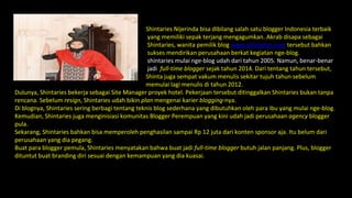 Shintaries Nijerinda bisa dibilang salah satu blogger Indonesia terbaik
yang memiliki sepak terjang mengagumkan. Akrab disapa sebagai
Shintaries, wanita pemilik blog www.shintaries.com tersebut bahkan
sukses mendirikan perusahaan berkat kegiatan nge-blog.
shintaries mulai nge-blog udah dari tahun 2005. Namun, benar-benar
jadi full-time blogger sejak tahun 2014. Dari tentang tahun tersebut,
Shinta juga sempat vakum menulis sekitar tujuh tahun sebelum
memulai lagi menulis di tahun 2012.
Dulunya, Shintaries bekerja sebagai Site Manager proyek hotel. Pekerjaan tersebut ditinggalkan Shintaries bukan tanpa
rencana. Sebelum resign, Shintaries udah bikin plan mengenai karier blogging-nya.
Di blognya, Shintaries sering berbagi tentang teknis blog sederhana yang dibutuhkan oleh para ibu yang mulai nge-blog.
Kemudian, Shintaries juga menginisiasi komunitas Blogger Perempuan yang kini udah jadi perusahaan agency blogger
pula.
Sekarang, Shintaries bahkan bisa memperoleh penghasilan sampai Rp 12 juta dari konten sponsor aja. Itu belum dari
perusahaan yang dia pegang.
Buat para blogger pemula, Shintaries menyatakan bahwa buat jadi full-time blogger butuh jalan panjang. Plus, blogger
dituntut buat branding diri sesuai dengan kemampuan yang dia kuasai.
 