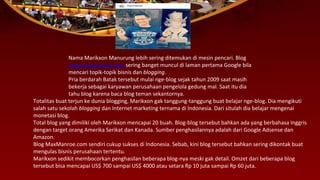 Nama Marikxon Manurung lebih sering ditemukan di mesin pencari. Blog
www.maxmanroe.com sering banget muncul di laman pertama Google bila
mencari topik-topik bisnis dan blogging.
Pria berdarah Batak tersebut mulai nge-blog sejak tahun 2009 saat masih
bekerja sebagai karyawan perusahaan pengelola gedung mal. Saat itu dia
tahu blog karena baca blog teman sekantornya.
Totalitas buat terjun ke dunia blogging, Marikxon gak tanggung-tanggung buat belajar nge-blog. Dia mengikuti
salah satu sekolah blogging dan Internet marketing ternama di Indonesia. Dari situlah dia belajar mengenai
monetasi blog.
Total blog yang dimiliki oleh Marikxon mencapai 20 buah. Blog-blog tersebut bahkan ada yang berbahasa Inggris
dengan target orang Amerika Serikat dan Kanada. Sumber penghasilannya adalah dari Google Adsense dan
Amazon.
Blog MaxManroe.com sendiri cukup sukses di Indonesia. Sebab, kini blog tersebut bahkan sering dikontak buat
mengulas bisnis perusahaan tertentu.
Marikxon sedikit membocorkan penghasilan beberapa blog-nya meski gak detail. Omzet dari beberapa blog
tersebut bisa mencapai US$ 700 sampai US$ 4000 atau setara Rp 10 juta sampai Rp 60 juta.
 