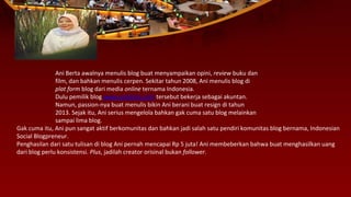 Ani Berta awalnya menulis blog buat menyampaikan opini, review buku dan
film, dan bahkan menulis cerpen. Sekitar tahun 2008, Ani menulis blog di
plat form blog dari media online ternama Indonesia.
Dulu pemilik blog www.aniberta.com tersebut bekerja sebagai akuntan.
Namun, passion-nya buat menulis bikin Ani berani buat resign di tahun
2013. Sejak itu, Ani serius mengelola bahkan gak cuma satu blog melainkan
sampai lima blog.
Gak cuma itu, Ani pun sangat aktif berkomunitas dan bahkan jadi salah satu pendiri komunitas blog bernama, Indonesian
Social Blogpreneur.
Penghasilan dari satu tulisan di blog Ani pernah mencapai Rp 5 juta! Ani membeberkan bahwa buat menghasilkan uang
dari blog perlu konsistensi. Plus, jadilah creator orisinal bukan follower.
 