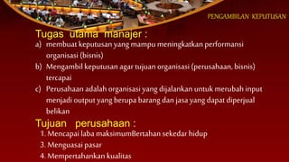 PENGAMBILAN KEPUTUSAN
Tugas utama manajer :
a) membuat keputusan yang mampu meningkatkan performansi
organisasi (bisnis)
b) Mengambil keputusan agar tujuan organisasi (perusahaan, bisnis)
tercapai
c) Perusahaan adalah organisasi yang dijalankan untuk merubah input
menjadi output yang berupa barang dan jasa yang dapat diperjual
belikan
Tujuan perusahaan :
1. Mencapai laba maksimumBertahan sekedar hidup
3. Menguasai pasar
4. Mempertahankan kualitas
 