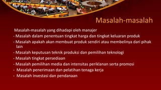 Masalah-masalah
Masalah-masalah yang dihadapi oleh manajer
- Masalah dalam penentuan tingkat harga dan tingkat keluaran produk
- Masalah apakah akan membuat produk sendiri atau membelinya dari pihak
lain
- Masalah keputusan teknik produksi dan pemilihan teknologi
- Masalah tingkat persediaan
- Masalah pemilihan media dan intensitas periklanan serta promosi
- Masalah penerimaan dan pelatihan tenaga kerja
- Masalah investasi dan pendanaan
 