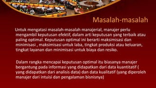 Masalah-masalah
Untuk mengatasi masalah-masalah manajerial, manajer perlu
mengambil keputusan efektif, dalam arti keputusan yang terbaik atau
paling optimal. Keputusan optimal ini berarti maksimisasi dan
minimisasi , maksimisasi untuk laba, tingkat produksi atau keluaran,
tingkat layanan dan minimisasi untuk biaya dan resiko.
Dalam rangka mencapai keputusan optimal itu biasanya manajer
bergantung pada informasi yang didapatkan dari data kuantitatif (
yang didapatkan dari analisis data) dan data kualitatif (yang diperoleh
manajer dari intuisi dan pengalaman bisnisnya)
 