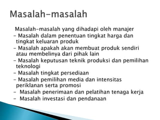Masalah-masalah yang dihadapi oleh manajer
- Masalah dalam penentuan tingkat harga dan
tingkat keluaran produk
- Masalah apakah akan membuat produk sendiri
atau membelinya dari pihak lain
- Masalah keputusan teknik produksi dan pemilihan
teknologi
- Masalah tingkat persediaan
- Masalah pemilihan media dan intensitas
periklanan serta promosi
- Masalah penerimaan dan pelatihan tenaga kerja
- Masalah investasi dan pendanaan
 