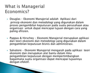  Douglas – Ekonomi Manajerial adalah Aplikasi dari
prinsip ekonomi dan metodologi yang digunakan dalam
proses pengambilan keputusan pada suatu perusahaan atau
organisasi untuk dapat mencapai tujuan dengan cara yang
paling efiisien.
 Pappas & Hirschey - Ekonomi Manajerial merupakan aplikasi
dari teori ekonomi dan metodologi yang digunakan dalam
pengambilan keputusan bisnis dan administrasi.
 Salvatore – Ekonomi Manajerial mengarah pada aplikasi teori
ekonomi dan merupakan alat bantu dalam ilmu
pengambilan keputusan dengan mempertimbangkan
bagaimana suatu organisasi dapat mencapai tujuannya
dengan efektif.
 