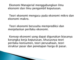 Ekonomi Manajerial menggabungkan ilmu
ekonomi dan ilmu pengambil keputusan.
Teori ekonomi mengacu pada ekonomi mikro dan
ekonomi makro.
Teori ekonomi berusaha memprediksi dan
menjelaskan perilaku ekonomi.
Konsep ekonomi yang dapat digunakan biasanya
kerangka kerja keputusan, khususnya teori
perilaku konsumen, teori perusahaan, teori
struktur pasar dan penetapan harga di pasar.
 