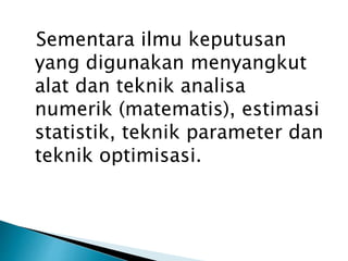 Sementara ilmu keputusan
yang digunakan menyangkut
alat dan teknik analisa
numerik (matematis), estimasi
statistik, teknik parameter dan
teknik optimisasi.
 