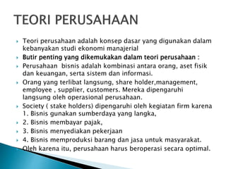  Teori perusahaan adalah konsep dasar yang digunakan dalam
kebanyakan studi ekonomi manajerial
 Butir penting yang dikemukakan dalam teori perusahaan :
 Perusahaan bisnis adalah kombinasi antara orang, aset fisik
dan keuangan, serta sistem dan informasi.
 Orang yang terlibat langsung, share holder,management,
employee , supplier, customers. Mereka dipengaruhi
langsung oleh operasional perusahaan.
 Society ( stake holders) dipengaruhi oleh kegiatan firm karena
1. Bisnis gunakan sumberdaya yang langka,
 2. Bisnis membayar pajak,
 3. Bisnis menyediakan pekerjaan
 4. Bisnis memproduksi barang dan jasa untuk masyarakat.
 Oleh karena itu, perusahaan harus beroperasi secara optimal.
 