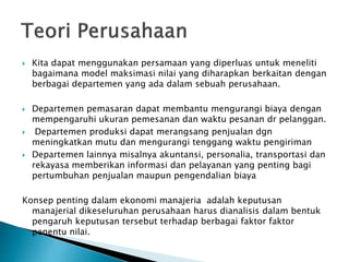  Kita dapat menggunakan persamaan yang diperluas untuk meneliti
bagaimana model maksimasi nilai yang diharapkan berkaitan dengan
berbagai departemen yang ada dalam sebuah perusahaan.
 Departemen pemasaran dapat membantu mengurangi biaya dengan
mempengaruhi ukuran pemesanan dan waktu pesanan dr pelanggan.
 Departemen produksi dapat merangsang penjualan dgn
meningkatkan mutu dan mengurangi tenggang waktu pengiriman
 Departemen lainnya misalnya akuntansi, personalia, transportasi dan
rekayasa memberikan informasi dan pelayanan yang penting bagi
pertumbuhan penjualan maupun pengendalian biaya
Konsep penting dalam ekonomi manajeria adalah keputusan
manajerial dikeseluruhan perusahaan harus dianalisis dalam bentuk
pengaruh keputusan tersebut terhadap berbagai faktor faktor
penentu nilai.
 
