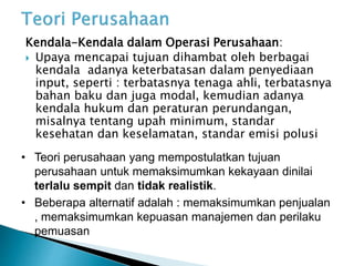 Kendala-Kendala dalam Operasi Perusahaan:
 Upaya mencapai tujuan dihambat oleh berbagai
kendala adanya keterbatasan dalam penyediaan
input, seperti : terbatasnya tenaga ahli, terbatasnya
bahan baku dan juga modal, kemudian adanya
kendala hukum dan peraturan perundangan,
misalnya tentang upah minimum, standar
kesehatan dan keselamatan, standar emisi polusi
• Teori perusahaan yang mempostulatkan tujuan
perusahaan untuk memaksimumkan kekayaan dinilai
terlalu sempit dan tidak realistik.
• Beberapa alternatif adalah : memaksimumkan penjualan
, memaksimumkan kepuasan manajemen dan perilaku
pemuasan
 