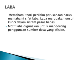 Memahami teori perilaku perusahaan harus
memahami sifat laba. Laba merupakan unsur
kunci dalam sistem pasar bebas.
 Motif laba digunakan untuk mendorong
penggunaan sumber daya yang efisien.
 