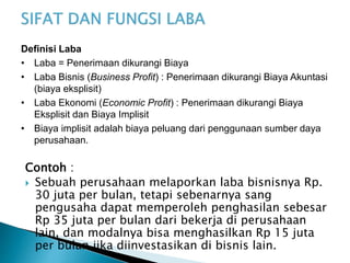 Contoh :
 Sebuah perusahaan melaporkan laba bisnisnya Rp.
30 juta per bulan, tetapi sebenarnya sang
pengusaha dapat memperoleh penghasilan sebesar
Rp 35 juta per bulan dari bekerja di perusahaan
lain, dan modalnya bisa menghasilkan Rp 15 juta
per bulan jika diinvestasikan di bisnis lain.
Definisi Laba
• Laba = Penerimaan dikurangi Biaya
• Laba Bisnis (Business Profit) : Penerimaan dikurangi Biaya Akuntasi
(biaya eksplisit)
• Laba Ekonomi (Economic Profit) : Penerimaan dikurangi Biaya
Eksplisit dan Biaya Implisit
• Biaya implisit adalah biaya peluang dari penggunaan sumber daya
perusahaan.
 
