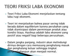  Teori Friksi Laba Ekonomi menjelaskan tentang
laba/rugi ekonomi.
 Teori ini menjelaskan bahwa pasar sering tidak
berada dalam equilibrium karena perubahan yang
tidak diantisipasi dalam permintaan produk atau
kondisi biaya. Hasilnya adalah laba ekonomi yang
positif atau negatif bagi beberapa perusahaan.
 Dalam jangka panjang, industri akan melindungi
dirinya dengan cara memasang penghalang masuk
dan penghalang keluar sehingga tingkat
pengembalianpun akan menjadi normal.
 