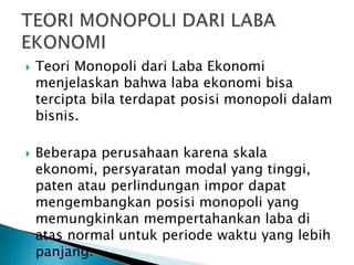  Teori Monopoli dari Laba Ekonomi
menjelaskan bahwa laba ekonomi bisa
tercipta bila terdapat posisi monopoli dalam
bisnis.
 Beberapa perusahaan karena skala
ekonomi, persyaratan modal yang tinggi,
paten atau perlindungan impor dapat
mengembangkan posisi monopoli yang
memungkinkan mempertahankan laba di
atas normal untuk periode waktu yang lebih
panjang.
 