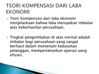  Teori Kompensasi dari laba ekonomi
menjelaskaan bahwa laba merupakan imbalan
atas keberhasilan perusahaan.
 Tingkat pengembalian di atas normal adalah
imbalan bagi perusahaan yang sangat
berhasil dalam memenuhi kebutuhan
pelanggan, mempertahankan operasi yang
efisien.
 