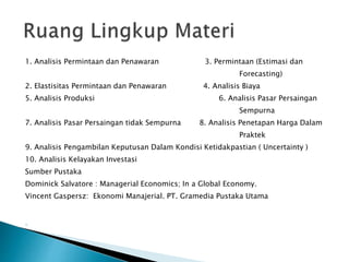 1. Analisis Permintaan dan Penawaran 3. Permintaan (Estimasi dan
Forecasting)
2. Elastisitas Permintaan dan Penawaran 4. Analisis Biaya
5. Analisis Produksi 6. Analisis Pasar Persaingan
Sempurna
7. Analisis Pasar Persaingan tidak Sempurna 8. Analisis Penetapan Harga Dalam
Praktek
9. Analisis Pengambilan Keputusan Dalam Kondisi Ketidakpastian ( Uncertainty )
10. Analisis Kelayakan Investasi
Sumber Pustaka
Dominick Salvatore : Managerial Economics; In a Global Economy.
Vincent Gaspersz: Ekonomi Manajerial. PT. Gramedia Pustaka Utama
1.
 