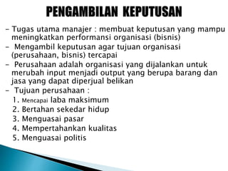 - Tugas utama manajer : membuat keputusan yang mampu
meningkatkan performansi organisasi (bisnis)
- Mengambil keputusan agar tujuan organisasi
(perusahaan, bisnis) tercapai
- Perusahaan adalah organisasi yang dijalankan untuk
merubah input menjadi output yang berupa barang dan
jasa yang dapat diperjual belikan
- Tujuan perusahaan :
1. Mencapai laba maksimum
2. Bertahan sekedar hidup
3. Menguasai pasar
4. Mempertahankan kualitas
5. Menguasai politis
 