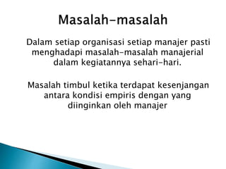 Dalam setiap organisasi setiap manajer pasti
menghadapi masalah-masalah manajerial
dalam kegiatannya sehari-hari.
Masalah timbul ketika terdapat kesenjangan
antara kondisi empiris dengan yang
diinginkan oleh manajer
 