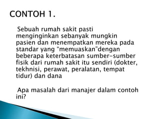 Sebuah rumah sakit pasti
menginginkan sebanyak mungkin
pasien dan menempatkan mereka pada
standar yang “memuaskan”dengan
beberapa keterbatasan sumber-sumber
fisik dari rumah sakit itu sendiri (dokter,
tekhnisi, perawat, peralatan, tempat
tidur) dan dana
Apa masalah dari manajer dalam contoh
ini?
 