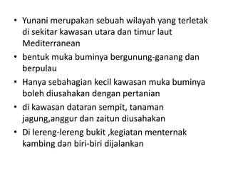 Yunanimerupakansebuahwilayah yang terletakdisekitarkawasanutaradantimurlaut Mediterranean bentukmukabuminyabergunung-ganangdanberpulauHanyasebahagiankecilkawasanmukabuminyabolehdiusahakandenganpertaniandikawasandataransempit, tanamanjagung,anggurdanzaitundiusahakanDi lereng-lerengbukit ,kegiatanmenternakkambingdanbiri-biridijalankan