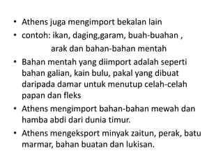 Athens jugamengimportbekalan laincontoh: ikan, daging,garam, buah-buahan ,    arakdanbahan-bahanmentahBahanmentah yang diimportadalahsepertibahangalian, kainbulu, pakal yang dibuatdaripadadamaruntukmenutupcelah-celahpapandanfleksAthens mengimportbahan-bahanmewahdanhambaabdidariduniatimur.Athens mengeksportminyakzaitun, perak, batumarmar, bahanbuatandanlukisan.