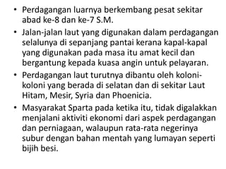 Perdaganganluarnyaberkembangpesatsekitarabad ke-8 dan ke-7 S.M.Jalan-jalanlaut yang digunakandalamperdaganganselalunyadisepanjangpantaikeranakapal-kapal yang digunakanpadamasaituamatkecildanbergantungkepadakuasaanginuntukpelayaran.Perdaganganlautturutnyadibantuolehkoloni-koloni yang beradadiselatandandisekitarLautHitam, Mesir, Syria dan Phoenicia.Masyarakat Sparta padaketikaitu, tidakdigalakkanmenjalaniaktivitiekonomidariaspekperdagangandanperniagaan, walaupun rata-rata negerinyasuburdenganbahanmentah yang lumayansepertibijihbesi.
