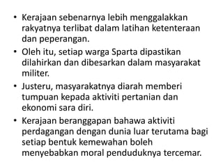 Kerajaansebenarnyalebihmenggalakkanrakyatnyaterlibatdalamlatihanketenteraandanpeperangan.Olehitu, setiapwarga Sparta dipastikandilahirkandandibesarkandalammasyarakatmiliter.Justeru, masyarakatnyadiarahmemberitumpuankepadaaktivitipertaniandanekonomisaradiri.Kerajaanberanggapanbahawaaktivitiperdagangandengandunialuarterutamabagisetiapbentukkemewahanbolehmenyebabkan moral penduduknyatercemar.