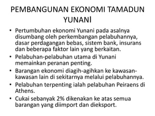 PEMBANGUNAN EKONOMI TAMADUN YUNANIPertumbuhanekonomiYunanipadaasalnyadisumbangolehperkembanganpelabuhannya, dasarperdaganganbebas, sistem bank, insuransdanbeberapafaktor lain yang berkaitan.Pelabuhan-pelabuhanutamadiYunanimemainkanperananpenting.Baranganekonomidiagih-agihkankekawasan-kawasan lain disekitarnyamelaluipelabuhannya.PelabuhanterpentingialahpelabuhanPeiraensdi Athens.Cukaisebanyak 2% dikenakankeatassemuabarangan yang diimportdandieksport.