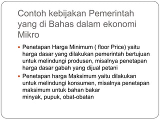 Contoh kebijakan Pemerintah
yang di Bahas dalam ekonomi
Mikro
 Penetapan Harga Minimum ( floor Price) yaitu
  harga dasar yang dilakukan pemerintah bertujuan
  untuk melindungi produsen, misalnya penetapan
  harga dasar gabah yang dijual petani
 Penetapan harga Maksimum yaitu dilakukan
  untuk melindungi konsumen, misalnya penetapan
  maksimum untuk bahan bakar
  minyak, pupuk, obat-obatan
 