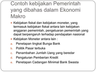 Contoh kebijakan Pemerintah
yang dibahas dalam Ekonomi
Makro
 Kebijakan fiskal dan kebijakan moneter, yang
  termasuk kebijakan fiskal antara lain kebijakan
  anggaran pemerintah, pengeluaran pemerintah yang
  dapat berpengaruh terhadap pendapatan nasional
 Kebijakan Moneter antara lain :
a. Penetapan tingkat Bunga Bank
b. Politik Pasar terbuka
c. Penambahan Jumlah Uang yang beredar
d. Pengaturan Pemberian Kredit
e. Penetapan Cadangan Minimal Bank Swasta
 