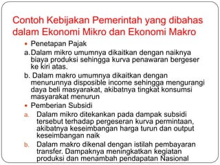 Contoh Kebijakan Pemerintah yang dibahas
dalam Ekonomi Mikro dan Ekonomi Makro
   Penetapan Pajak
  a.Dalam mikro umumnya dikaitkan dengan naiknya
    biaya produksi sehingga kurva penawaran bergeser
    ke kiri atas.
  b. Dalam makro umumnya dikaitkan dengan
    menurunnya disposible income sehingga mengurangi
    daya beli masyarakat, akibatnya tingkat konsumsi
    masyarakat menurun
   Pemberian Subsidi
  a. Dalam mikro ditekankan pada dampak subsidi
      tersebut terhadap pergeseran kurva permintaan,
      akibatnya keseimbangan harga turun dan output
      keseimbangan naik
  b. Dalam makro dikenal dengan istilah pembayaran
      transfer. Dampaknya meningkatkan kegiatan
      produksi dan menambah pendapatan Nasional
 