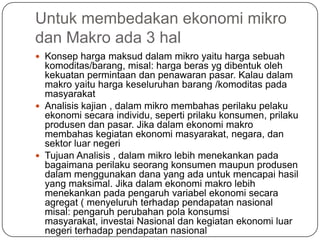 Untuk membedakan ekonomi mikro
dan Makro ada 3 hal
 Konsep harga maksud dalam mikro yaitu harga sebuah
  komoditas/barang, misal: harga beras yg dibentuk oleh
  kekuatan permintaan dan penawaran pasar. Kalau dalam
  makro yaitu harga keseluruhan barang /komoditas pada
  masyarakat
 Analisis kajian , dalam mikro membahas perilaku pelaku
  ekonomi secara individu, seperti prilaku konsumen, prilaku
  produsen dan pasar. Jika dalam ekonomi makro
  membahas kegiatan ekonomi masyarakat, negara, dan
  sektor luar negeri
 Tujuan Analisis , dalam mikro lebih menekankan pada
  bagaimana perilaku seorang konsumen maupun produsen
  dalam menggunakan dana yang ada untuk mencapai hasil
  yang maksimal. Jika dalam ekonomi makro lebih
  menekankan pada pengaruh variabel ekonomi secara
  agregat ( menyeluruh terhadap pendapatan nasional
  misal: pengaruh perubahan pola konsumsi
  masyarakat, investai Nasional dan kegiatan ekonomi luar
  negeri terhadap pendapatan nasional
 