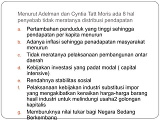 Menurut Adelman dan Cyntia Tatt Moris ada 8 hal
penyebab tidak meratanya distribusi pendapatan
a.   Pertambahan penduduk yang tinggi sehingga
     pendapatan per kapita menurun
b.   Adanya inflasi sehingga penadapatan masyarakat
     menurun
c.   Tidak meratanya pelaksanaan pembangunan antar
     daerah
d.   Kebijakan investasi yang padat modal ( capital
     intensive)
e.   Rendahnya stabilitas sosial
f.   Pelaksanaan kebijakan industri substitusi impor
     yang mengakibatkan kenaikan harga-harga barang
     hasil industri untuk melindungi usaha2 golongan
     kapitalis
g.   Memburuknya nilai tukar bagi Negara Sedang
     Berkembang
 