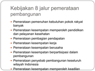 Kebijakan 8 jalur pemerataan
pembangunan
 Pemerataan pemenuhan kebutuhan pokok rakyat
    banyak
   Pemerataan kesempatan memperoleh pendidikan
    dan pelayanan kesehatan
   Pemerataan pembagian pendapatan
   Pemerataan kesempatan kerja
   Pemerataan kesempatan berusaha
   Pemerataan kesempatan berpartisipasi dalam
    pembangunan
   Pemerataan penyebab pembangunan keseluruh
    wilayah Indonesia
   Pemerataan kesempatan memperoleh keadilan
 