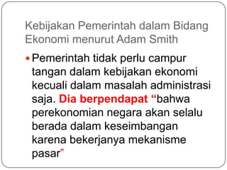 Kebijakan Pemerintah dalam Bidang
Ekonomi menurut Adam Smith
 Pemerintah tidak perlu campur
 tangan dalam kebijakan ekonomi
 kecuali dalam masalah administrasi
 saja. Dia berpendapat “bahwa
 perekonomian negara akan selalu
 berada dalam keseimbangan
 karena bekerjanya mekanisme
 pasar”
 