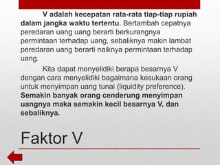 Faktor V
V adalah kecepatan rata-rata tiap-tiap rupiah
dalam jangka waktu tertentu. Bertambah cepatnya
peredaran uang uang berarti berkurangnya
permintaan terhadap uang, sebaliknya makin lambat
peredaran uang berarti naiknya permintaan terhadap
uang.
Kita dapat menyelidiki berapa besarnya V
dengan cara menyelidiki bagaimana kesukaan orang
untuk menyimpan uang tunai (liquidity preference).
Semakin banyak orang cenderung menyimpan
uangnya maka semakin kecil besarnya V, dan
sebaliknya.
 