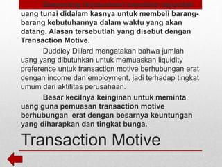 Transaction Motive
Seseorang (konsumen) menahan sejumlah
uang tunai didalam kasnya untuk membeli barang-
barang kebutuhannya dalam waktu yang akan
datang. Alasan tersebutlah yang disebut dengan
Transaction Motive.
Duddley Dillard mengatakan bahwa jumlah
uang yang dibutuhkan untuk memuaskan liquidity
preference untuk transaction motive berhubungan erat
dengan income dan employment, jadi terhadap tingkat
umum dari aktifitas perusahaan.
Besar kecilnya keinginan untuk meminta
uang guna pemuasan transaction motive
berhubungan erat dengan besarnya keuntungan
yang diharapkan dan tingkat bunga.
 