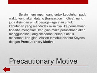 Precautionary Motive
Selain menyimpan uang untuk kebutuhan pada
waktu yang akan datang (transaction motive), uang
juga disimpan untuk berjaga-jaga atau untuk
kebutuhan yang mendadak misalnya jika perusahaan
tiba-tiba mengalami kerugian maka perusahaan akan
menggunakan uang simpanan tersebut untuk
menambal kerugian. Alasan tersebut disebut Keynes
dengan Precautionary Motive.
 