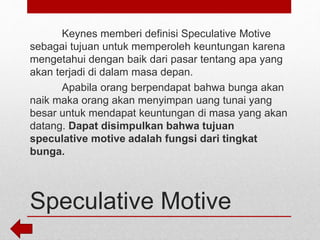 Speculative Motive
Keynes memberi definisi Speculative Motive
sebagai tujuan untuk memperoleh keuntungan karena
mengetahui dengan baik dari pasar tentang apa yang
akan terjadi di dalam masa depan.
Apabila orang berpendapat bahwa bunga akan
naik maka orang akan menyimpan uang tunai yang
besar untuk mendapat keuntungan di masa yang akan
datang. Dapat disimpulkan bahwa tujuan
speculative motive adalah fungsi dari tingkat
bunga.
 