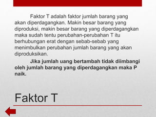 Faktor T
Faktor T adalah faktor jumlah barang yang
akan diperdagangkan. Makin besar barang yang
diproduksi, makin besar barang yang diperdagangkan
maka sudah tentu perubahan-perubahan T itu
berhubungan erat dengan sebab-sebab yang
menimbulkan perubahan jumlah barang yang akan
diproduksikan.
Jika jumlah uang bertambah tidak diimbangi
oleh jumlah barang yang diperdagangkan maka P
naik.
 