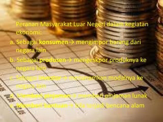 Peranan Masyarakat Luar Negeri dalam kegiatan 
ekonomi: 
a. Sebagai konsumen→ mengimpor barang dari 
negara lain 
b. Sebagai produsen→ mengeskpor produknya ke 
negara lain 
c. Sebagai investor→ menanamkan modalnya ke 
negara lain 
d. Memberi pinjaman→ memberi pinjaman lunak 
e. Memberi bantuan→ bila terjadi bencana alam 
 