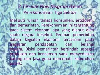 2. Circular Flow Diagram dalam 
Perekonomian Tiga Sektor 
Meliputi rumah tangga konsumen, produsen, 
dan pemerintah. Perekonomian ini tergantung 
pada sistem ekonomi apa yang dianut oleh 
suatu negara tersebut. Peranan pemerintah 
dalam kegiatan ekonomi tercermin pada 
anggaran pendapatan dan belanja 
negara. Disini pemerintah bertindak sebagai 
produsen dan konsumen yang menyediakan 
barang dan jasa guna memenuhi kebutuhan 
publik. 
 
