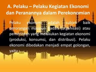 A. Pelaku – Pelaku Kegiatan Ekonomi 
dan Peranannya dalam Perekonomian 
Pelaku ekonomi adalah subjek baik 
perorangan maupun badan (organisasi) atau 
pemerintah yang melakukan kegiatan ekonomi 
(produksi, konsumsi, dan distribusi). Pelaku 
ekonomi dibedakan menjadi empat golongan, 
yaitu : 
 