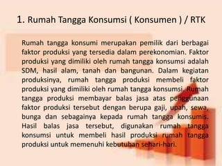 1. Rumah Tangga Konsumsi ( Konsumen ) / RTK 
Rumah tangga konsumi merupakan pemilik dari berbagai 
faktor produksi yang tersedia dalam perekonomian. Faktor 
produksi yang dimiliki oleh rumah tangga konsumsi adalah 
SDM, hasil alam, tanah dan bangunan. Dalam kegiatan 
produksinya, rumah tangga produksi membeli faktor 
produksi yang dimiliki oleh rumah tangga konsumsi. Rumah 
tangga produksi membayar balas jasa atas penggunaan 
faktor produksi tersebut dengan berupa gaji, upah, sewa, 
bunga dan sebagainya kepada rumah tangga konsumis. 
Hasil balas jasa tersebut, digunakan rumah tangga 
konsumsi untuk membeli hasil produksi rumah tangga 
produksi untuk memenuhi kebutuhan sehari-hari. 
 