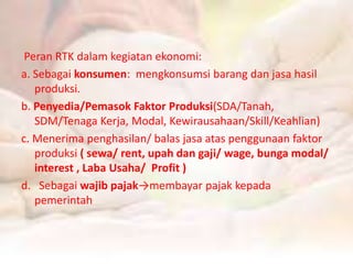 Peran RTK dalam kegiatan ekonomi: 
a. Sebagai konsumen: mengkonsumsi barang dan jasa hasil 
produksi. 
b. Penyedia/Pemasok Faktor Produksi(SDA/Tanah, 
SDM/Tenaga Kerja, Modal, Kewirausahaan/Skill/Keahlian) 
c. Menerima penghasilan/ balas jasa atas penggunaan faktor 
produksi ( sewa/ rent, upah dan gaji/ wage, bunga modal/ 
interest , Laba Usaha/ Profit ) 
d. Sebagai wajib pajak→membayar pajak kepada 
pemerintah 
 