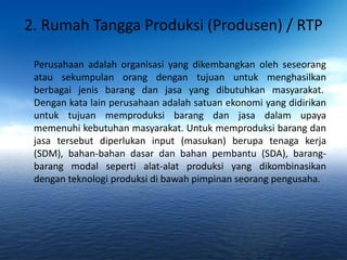 2. Rumah Tangga Produksi (Produsen) / RTP 
Perusahaan adalah organisasi yang dikembangkan oleh seseorang 
atau sekumpulan orang dengan tujuan untuk menghasilkan 
berbagai jenis barang dan jasa yang dibutuhkan masyarakat. 
Dengan kata lain perusahaan adalah satuan ekonomi yang didirikan 
untuk tujuan memproduksi barang dan jasa dalam upaya 
memenuhi kebutuhan masyarakat. Untuk memproduksi barang dan 
jasa tersebut diperlukan input (masukan) berupa tenaga kerja 
(SDM), bahan-bahan dasar dan bahan pembantu (SDA), barang-barang 
modal seperti alat-alat produksi yang dikombinasikan 
dengan teknologi produksi di bawah pimpinan seorang pengusaha. 
 