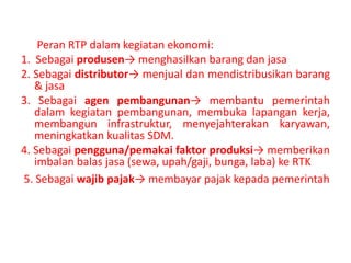 Peran RTP dalam kegiatan ekonomi: 
1. Sebagai produsen→ menghasilkan barang dan jasa 
2. Sebagai distributor→ menjual dan mendistribusikan barang 
& jasa 
3. Sebagai agen pembangunan→ membantu pemerintah 
dalam kegiatan pembangunan, membuka lapangan kerja, 
membangun infrastruktur, menyejahterakan karyawan, 
meningkatkan kualitas SDM. 
4. Sebagai pengguna/pemakai faktor produksi→ memberikan 
imbalan balas jasa (sewa, upah/gaji, bunga, laba) ke RTK 
5. Sebagai wajib pajak→ membayar pajak kepada pemerintah 
 