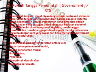 3. Rumah Tangga Pemerintah ( Government ) / 
RTG 
Pemerintah (negara) dapat dipandang sebagai suatu unit ekonomi 
atau rumah tangga yang menghasilkan barang dan jasa tertentu 
untuk kepentingan umum. Pemerintah yang dimaksud adalah 
badan-badan yang bertugas untuk mengatur kegiatan ekonomi. 
Badan-badan ini akan mengawasi kegiatan rumah tangga 
konsumsi dan rumah tangga produksi supaya mereka melakukan 
kegiatan dengan cara yang wajar dan tidak merugikan masyarakat 
secara keseluruhan. 
Badan-badan pemerintah tersebut antara lain: 
• Departemen penanaman modal, 
• Badan penanaman modal, 
• Bank sentral, 
• Parlemen, 
• Pemerintah daerah, dan 
• Angkatan bersenjata. 
 